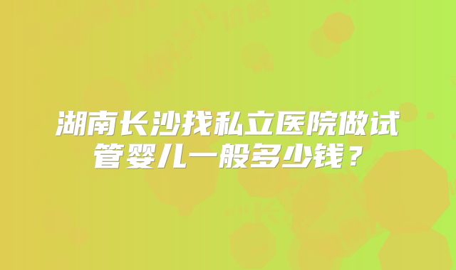 湖南长沙找私立医院做试管婴儿一般多少钱？