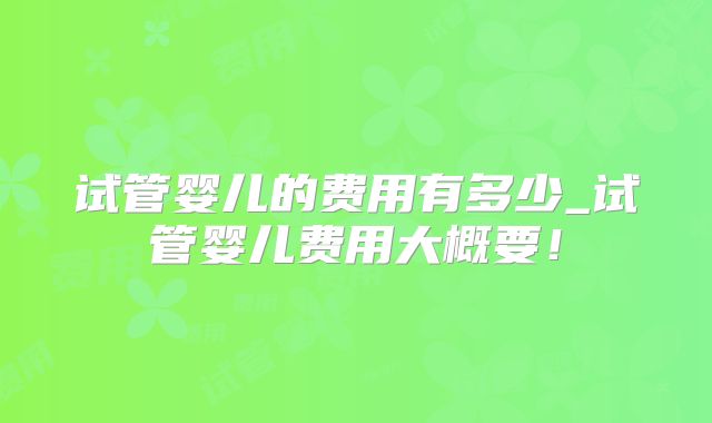 试管婴儿的费用有多少_试管婴儿费用大概要!