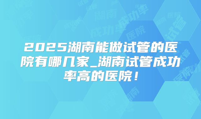 2025湖南能做试管的医院有哪几家_湖南试管成功率高的医院！
