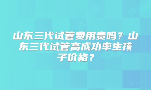 山东三代试管费用贵吗？山东三代试管高成功率生孩子价格？