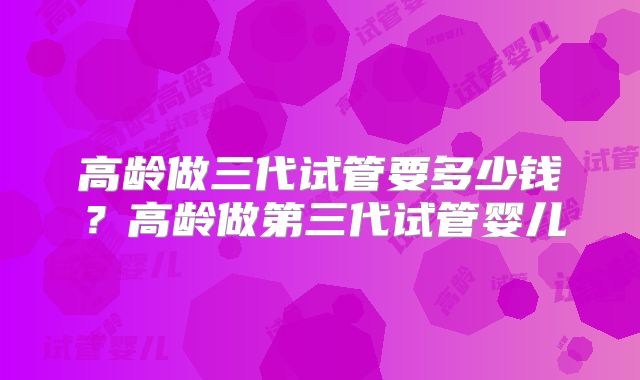 高龄做三代试管要多少钱?高龄做第三代试管婴儿