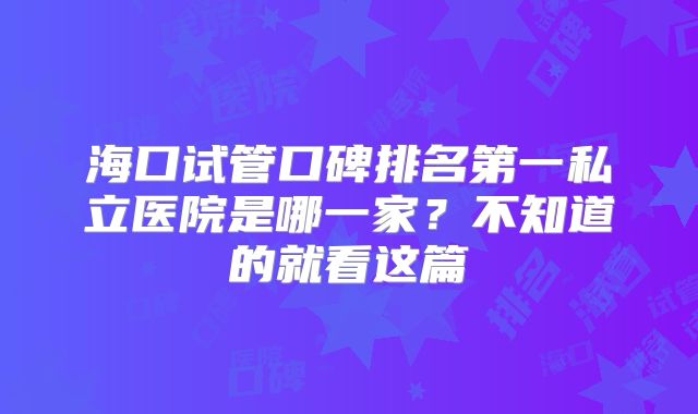 海口试管口碑排名第一私立医院是哪一家?不知道的就看这篇