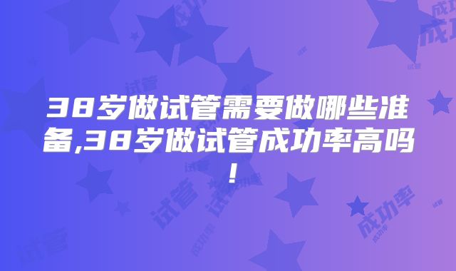 38岁做试管需要做哪些准备,38岁做试管成功率高吗!
