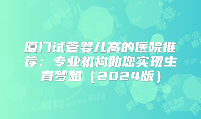 厦门试管婴儿高的医院推荐：专业机构助您实现生育梦想（2024版）
