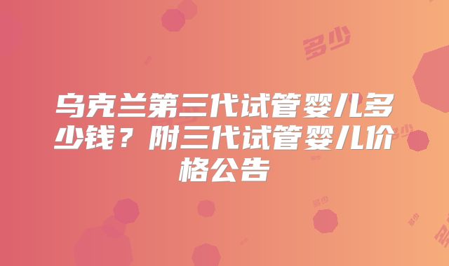 乌克兰第三代试管婴儿多少钱？附三代试管婴儿价格公告