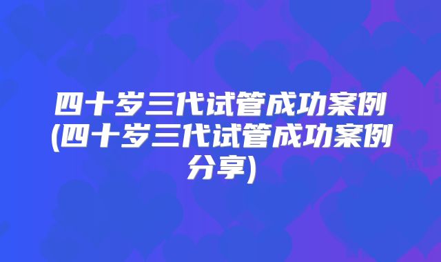 四十岁三代试管成功案例(四十岁三代试管成功案例分享)