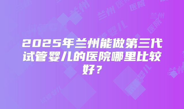 2025年兰州能做第三代试管婴儿的医院哪里比较好?