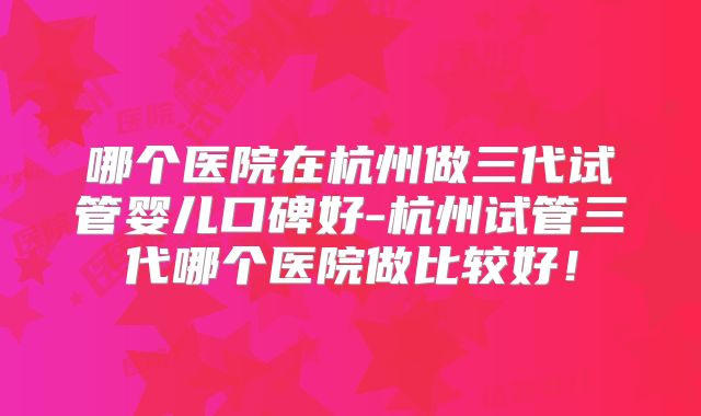 哪个医院在杭州做三代试管婴儿口碑好-杭州试管三代哪个医院做比较好！