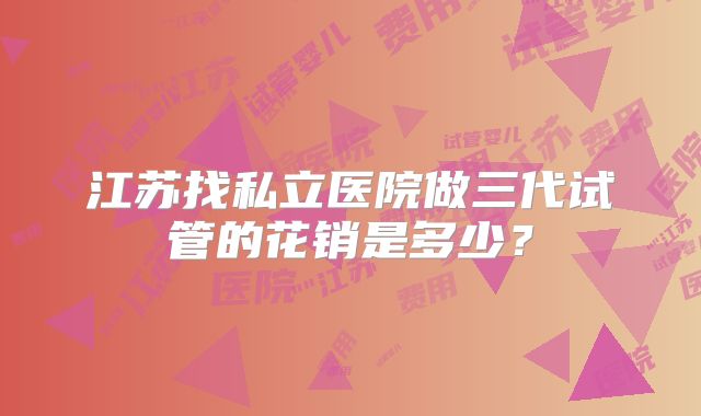 江苏找私立医院做三代试管的花销是多少？