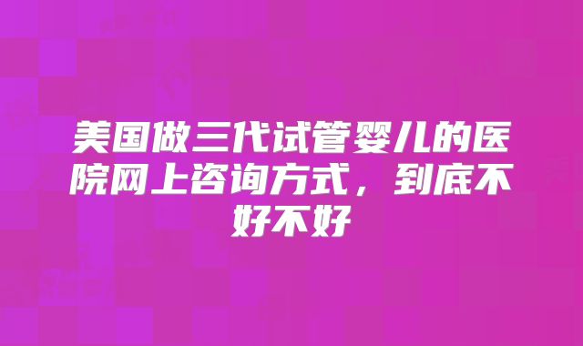 美国做三代试管婴儿的医院网上咨询方式，到底不好不好