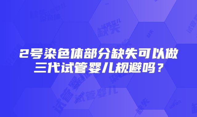 2号染色体部分缺失可以做三代试管婴儿规避吗？