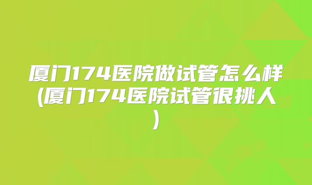 厦门174医院做试管怎么样(厦门174医院试管很挑人)