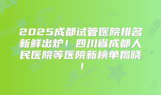 2025成都试管医院排名新鲜出炉!四川省成都人民医院等医院新榜单揭晓!