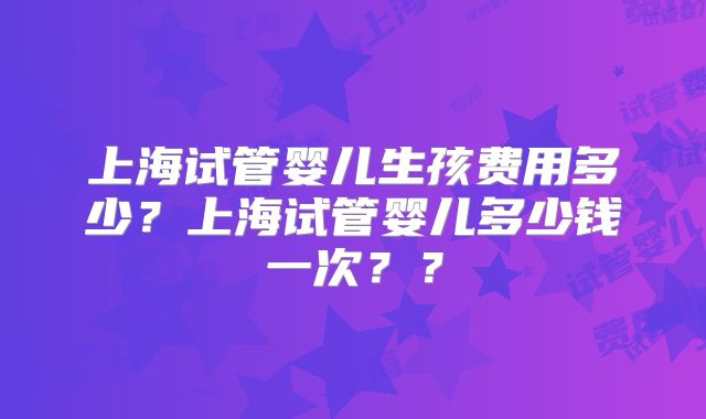 上海试管婴儿生孩费用多少？上海试管婴儿多少钱一次？？