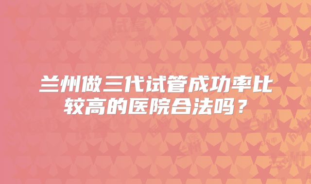 兰州做三代试管成功率比较高的医院合法吗？