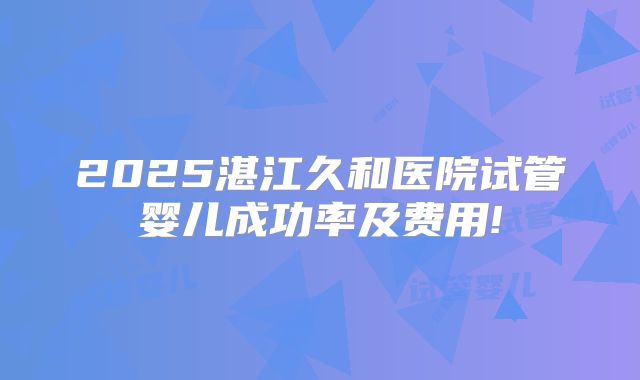 2025湛江久和医院试管婴儿成功率及费用!