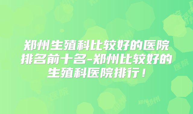郑州生殖科比较好的医院排名前十名-郑州比较好的生殖科医院排行！