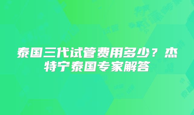 泰国三代试管费用多少？杰特宁泰国专家解答
