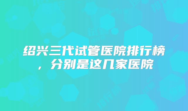 绍兴三代试管医院排行榜，分别是这几家医院