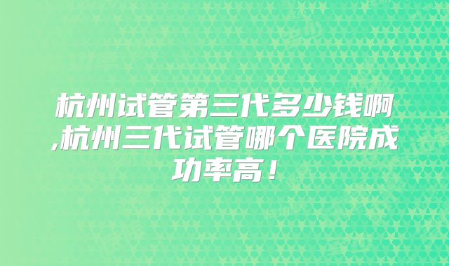 杭州试管第三代多少钱啊,杭州三代试管哪个医院成功率高！
