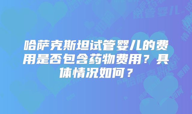哈萨克斯坦试管婴儿的费用是否包含药物费用？具体情况如何？