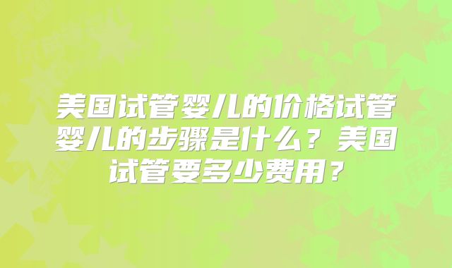 美国试管婴儿的价格试管婴儿的步骤是什么?美国试管要多少费用?