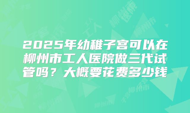 2025年幼稚子宫可以在柳州市工人医院做三代试管吗？大概要花费多少钱