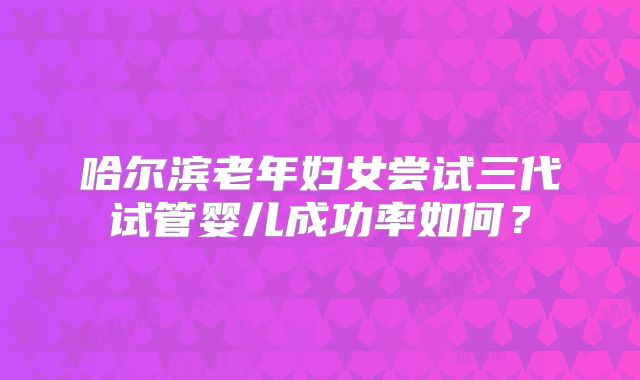 哈尔滨老年妇女尝试三代试管婴儿成功率如何?
