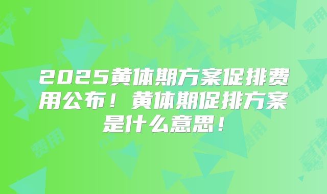 2025黄体期方案促排费用公布!黄体期促排方案是什么意思!