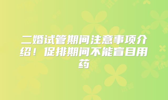 二婚试管期间注意事项介绍！促排期间不能盲目用药