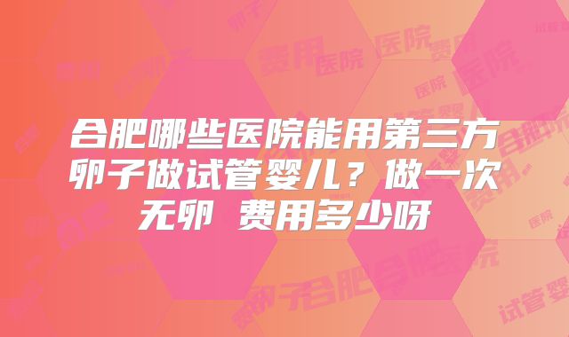 合肥哪些医院能用第三方卵子做试管婴儿?做一次无卵�费用多少呀