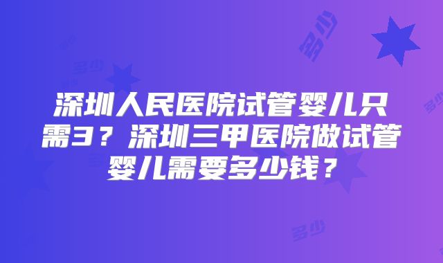 深圳人民医院试管婴儿只需3？深圳三甲医院做试管婴儿需要多少钱？