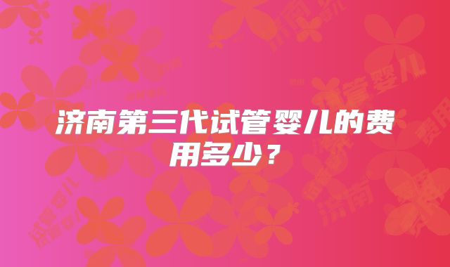 济南第三代试管婴儿的费用多少?
