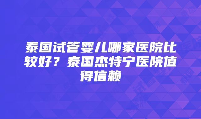 泰国试管婴儿哪家医院比较好？泰国杰特宁医院值得信赖