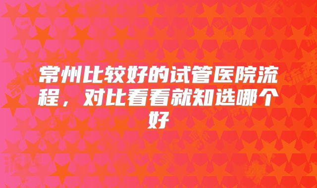 常州比较好的试管医院流程，对比看看就知选哪个好
