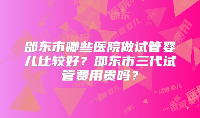 邵东市哪些医院做试管婴儿比较好？邵东市三代试管费用贵吗？