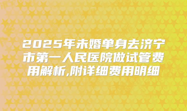 2025年未婚单身去济宁市第一人民医院做试管费用解析,附详细费用明细