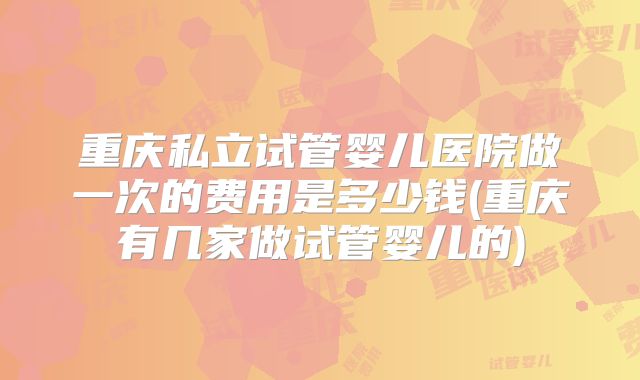 重庆私立试管婴儿医院做一次的费用是多少钱(重庆有几家做试管婴儿的)