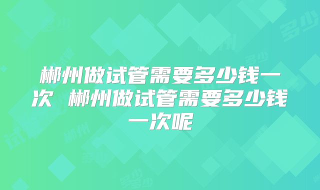 郴州做试管需要多少钱一次 郴州做试管需要多少钱一次呢