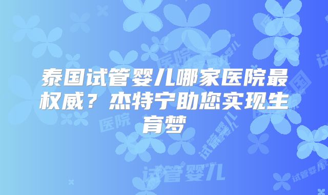 泰国试管婴儿哪家医院最权威？杰特宁助您实现生育梦