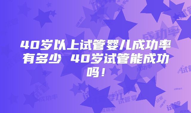 40岁以上试管婴儿成功率有多少 40岁试管能成功吗！