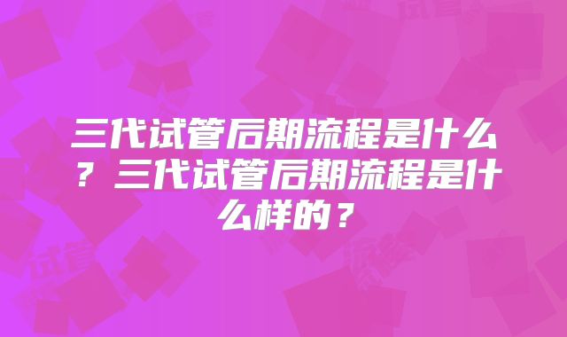 三代试管后期流程是什么？三代试管后期流程是什么样的？