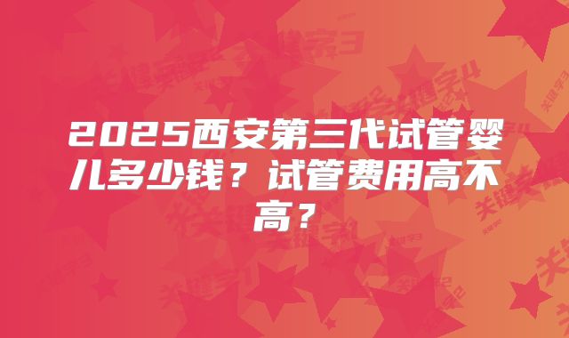 2025西安第三代试管婴儿多少钱？试管费用高不高？
