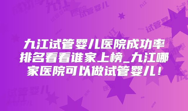 九江试管婴儿医院成功率排名看看谁家上榜_九江哪家医院可以做试管婴儿！