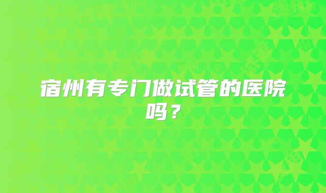 宿州有专门做试管的医院吗？