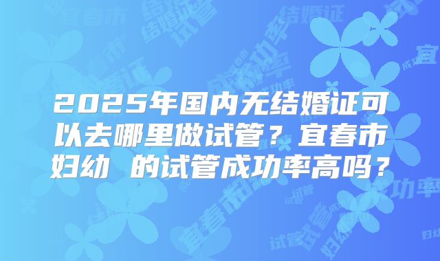 2025年国内无结婚证可以去哪里做试管？宜春市妇幼 的试管成功率高吗？