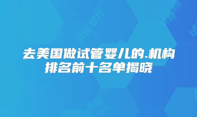 去美国做试管婴儿的.机构排名前十名单揭晓