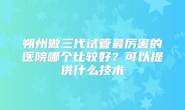 朔州做三代试管最厉害的医院哪个比较好？可以提供什么技术