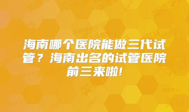 海南哪个医院能做三代试管？海南出名的试管医院前三来啦!