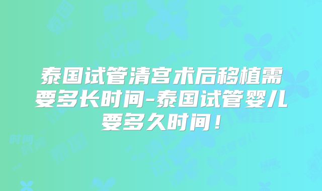 泰国试管清宫术后移植需要多长时间-泰国试管婴儿要多久时间！
